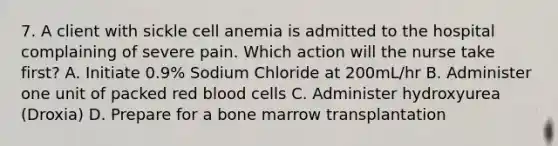 7. A client with sickle cell anemia is admitted to the hospital complaining of severe pain. Which action will the nurse take first? A. Initiate 0.9% Sodium Chloride at 200mL/hr B. Administer one unit of packed red blood cells C. Administer hydroxyurea (Droxia) D. Prepare for a bone marrow transplantation