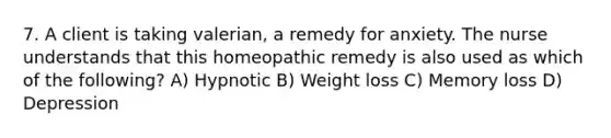 7. A client is taking valerian, a remedy for anxiety. The nurse understands that this homeopathic remedy is also used as which of the following? A) Hypnotic B) Weight loss C) Memory loss D) Depression