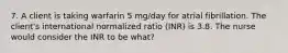 7. A client is taking warfarin 5 mg/day for atrial fibrillation. The client's international normalized ratio (INR) is 3.8. The nurse would consider the INR to be what?