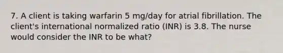 7. A client is taking warfarin 5 mg/day for atrial fibrillation. The client's international normalized ratio (INR) is 3.8. The nurse would consider the INR to be what?