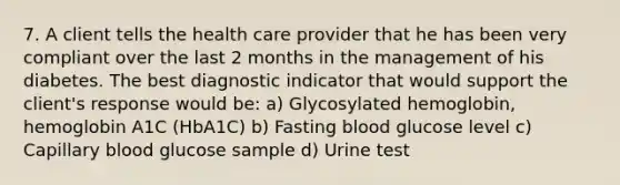 7. A client tells the health care provider that he has been very compliant over the last 2 months in the management of his diabetes. The best diagnostic indicator that would support the client's response would be: a) Glycosylated hemoglobin, hemoglobin A1C (HbA1C) b) Fasting blood glucose level c) Capillary blood glucose sample d) Urine test