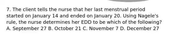 7. The client tells the nurse that her last menstrual period started on January 14 and ended on January 20. Using Nagele's rule, the nurse determines her EDD to be which of the following? A. September 27 B. October 21 C. November 7 D. December 27