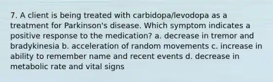 7. A client is being treated with carbidopa/levodopa as a treatment for Parkinson's disease. Which symptom indicates a positive response to the medication? a. decrease in tremor and bradykinesia b. acceleration of random movements c. increase in ability to remember name and recent events d. decrease in metabolic rate and vital signs