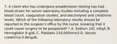 7. A client who has undergone preadmission testing has had blood drawn for serum laboratory studies including a complete blood count, coagulation studies, and electrolytes and creatinine levels. Which of the following laboratory results should be reported to the surgeon's office by the nurse, knowing that it could cause surgery to be postponed? * A. Sodium 141 mEq/L B. Hemoglobin 8 g/dL C. Platelets 210,000/mm3 D. Serum creatinine 0.8mg/dL