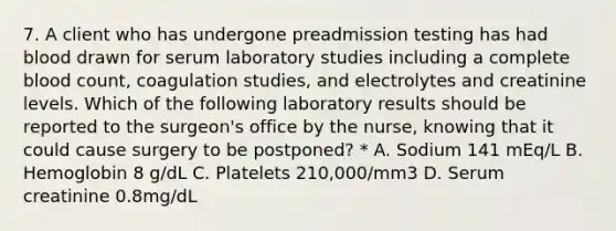 7. A client who has undergone preadmission testing has had blood drawn for serum laboratory studies including a complete blood count, coagulation studies, and electrolytes and creatinine levels. Which of the following laboratory results should be reported to the surgeon's office by the nurse, knowing that it could cause surgery to be postponed? * A. Sodium 141 mEq/L B. Hemoglobin 8 g/dL C. Platelets 210,000/mm3 D. Serum creatinine 0.8mg/dL