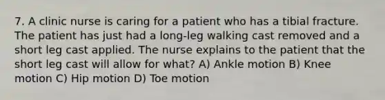 7. A clinic nurse is caring for a patient who has a tibial fracture. The patient has just had a long-leg walking cast removed and a short leg cast applied. The nurse explains to the patient that the short leg cast will allow for what? A) Ankle motion B) Knee motion C) Hip motion D) Toe motion