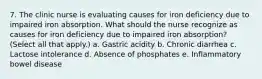 7. The clinic nurse is evaluating causes for iron deficiency due to impaired iron absorption. What should the nurse recognize as causes for iron deficiency due to impaired iron absorption? (Select all that apply.) a. Gastric acidity b. Chronic diarrhea c. Lactose intolerance d. Absence of phosphates e. Inflammatory bowel disease