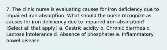 7. The clinic nurse is evaluating causes for iron deficiency due to impaired iron absorption. What should the nurse recognize as causes for iron deficiency due to impaired iron absorption? (Select all that apply.) a. Gastric acidity b. Chronic diarrhea c. Lactose intolerance d. Absence of phosphates e. Inflammatory bowel disease