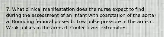 7. What clinical manifestation does the nurse expect to find during the assessment of an infant with coarctation of the aorta? a. Bounding femoral pulses b. Low pulse pressure in the arms c. Weak pulses in the arms d. Cooler lower extremities