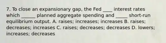 7. To close an expansionary gap, the Fed ____ interest rates which ______ planned aggregate spending and _____ short-run equilibrium output. A. raises; increases; increases B. raises; decreases; increases C. raises; decreases; decreases D. lowers; increases; decreases