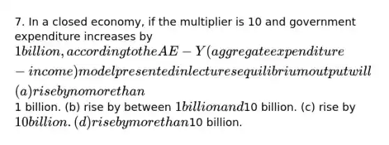 7. In a closed economy, if the multiplier is 10 and government expenditure increases by 1 billion, according to the AE − Y (aggregate expenditure-income) model presented in lectures equilibrium output will (a) rise by no more than1 billion. (b) rise by between 1 billion and10 billion. (c) rise by 10 billion. (d) rise by more than10 billion.