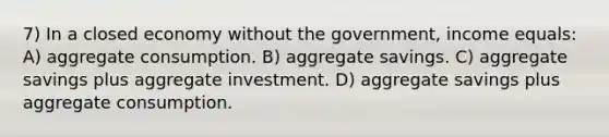 7) In a closed economy without the government, income equals: A) aggregate consumption. B) aggregate savings. C) aggregate savings plus aggregate investment. D) aggregate savings plus aggregate consumption.