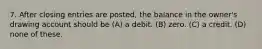 7. After closing entries are posted, the balance in the owner's drawing account should be (A) a debit. (B) zero. (C) a credit. (D) none of these.