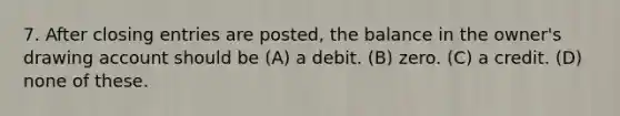 7. After closing entries are posted, the balance in the owner's drawing account should be (A) a debit. (B) zero. (C) a credit. (D) none of these.