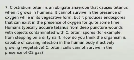 7. Clostridium tetani is an obligate anaerobe that causes tetanus when it grows in humans. It cannot survive in the presence of oxygen while in its vegetative form, but it produces endospores that can exist in the presence of oxygen for quite some time. Humans typically acquire tetanus from deep puncture wounds with objects contaminated with C. tetani spores (for example, from stepping on a dirty nail). How do you think the organism is capable of causing infection in the human body if actively growing (vegetative) C. tetani cells cannot survive in the presence of O2 gas?