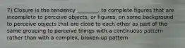 7) Closure is the tendency ________. to complete figures that are incomplete to perceive objects, or figures, on some background to perceive objects that are close to each other as part of the same grouping to perceive things with a continuous pattern rather than with a complex, broken-up pattern