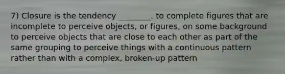 7) Closure is the tendency ________. to complete figures that are incomplete to perceive objects, or figures, on some background to perceive objects that are close to each other as part of the same grouping to perceive things with a continuous pattern rather than with a complex, broken-up pattern