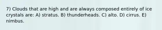 7) Clouds that are high and are always composed entirely of ice crystals are: A) stratus. B) thunderheads. C) alto. D) cirrus. E) nimbus.