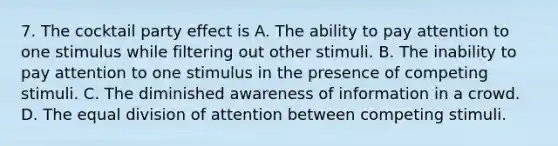 7. The cocktail party effect is A. The ability to pay attention to one stimulus while filtering out other stimuli. B. The inability to pay attention to one stimulus in the presence of competing stimuli. C. The diminished awareness of information in a crowd. D. The equal division of attention between competing stimuli.