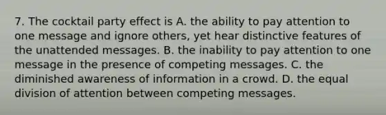 7. The cocktail party effect is A. the ability to pay attention to one message and ignore others, yet hear distinctive features of the unattended messages. B. the inability to pay attention to one message in the presence of competing messages. C. the diminished awareness of information in a crowd. D. the equal division of attention between competing messages.