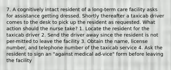 7. A cognitively intact resident of a long-term care facility asks for assistance getting dressed. Shortly thereafter a taxicab driver comes to the desk to pick up the resident as requested. What action should the nurse take? 1. Locate the resident for the taxicab driver 2. Send the driver away since the resident is not per-mitted to leave the facility 3. Obtain the name, license number, and telephone number of the taxicab service 4. Ask the resident to sign an "against medical ad-vice" form before leaving the facility