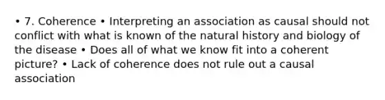 • 7. Coherence • Interpreting an association as causal should not conflict with what is known of the natural history and biology of the disease • Does all of what we know fit into a coherent picture? • Lack of coherence does not rule out a causal association