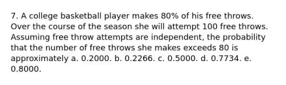 7. A college basketball player makes 80% of his free throws. Over the course of the season she will attempt 100 free throws. Assuming free throw attempts are independent, the probability that the number of free throws she makes exceeds 80 is approximately a. 0.2000. b. 0.2266. c. 0.5000. d. 0.7734. e. 0.8000.