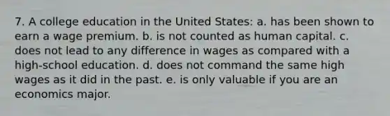 7. A college education in the United States: a. has been shown to earn a wage premium. b. is not counted as human capital. c. does not lead to any difference in wages as compared with a high-school education. d. does not command the same high wages as it did in the past. e. is only valuable if you are an economics major.