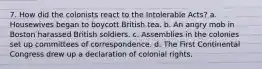 7. How did the colonists react to the Intolerable Acts? a. Housewives began to boycott British tea. b. An angry mob in Boston harassed British soldiers. c. Assemblies in the colonies set up committees of correspondence. d. The First Continental Congress drew up a declaration of colonial rights.