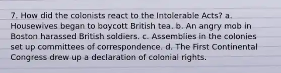 7. How did the colonists react to the Intolerable Acts? a. Housewives began to boycott British tea. b. An angry mob in Boston harassed British soldiers. c. Assemblies in the colonies set up committees of correspondence. d. The First Continental Congress drew up a declaration of colonial rights.