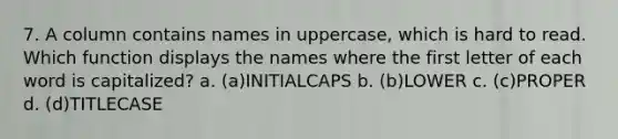 7. A column contains names in uppercase, which is hard to read. Which function displays the names where the first letter of each word is capitalized? a. (a)INITIALCAPS b. (b)LOWER c. (c)PROPER d. (d)TITLECASE