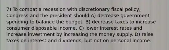 7) To combat a recession with discretionary fiscal policy, Congress and the president should A) decrease government spending to balance the budget. B) decrease taxes to increase consumer disposable income. C) lower interest rates and increase investment by increasing the money supply. D) raise taxes on interest and dividends, but not on personal income.