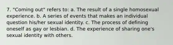 7. "Coming out" refers to: a. The result of a single homosexual experience. b. A series of events that makes an individual question his/her sexual identity. c. The process of defining oneself as gay or lesbian. d. The experience of sharing one's sexual identity with others.