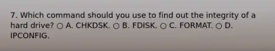 7. Which command should you use to find out the integrity of a hard drive? ○ A. CHKDSK. ○ B. FDISK. ○ C. FORMAT. ○ D. IPCONFIG.