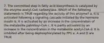 7. The committed step in fatty acid biosynthesis is catalyzed by the enzyme acetyl-CoA carboxylase. Which of the following statements is TRUE regarding the activity of this enzyme? a. It is activated following a signaling cascade initiated by the hormone insulin b. It is activated by an increase in the concentration of the metabolite palmitoyl-CoA c. It is partly activated by an increase in the concentration in the metabolite acetyl-CoA d. It is inhibited after being dephosphorylated by PP1 e. A and D are TRUE