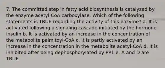 7. The committed step in fatty acid biosynthesis is catalyzed by the enzyme acetyl-CoA carboxylase. Which of the following statements is TRUE regarding the activity of this enzyme? a. It is activated following a signaling cascade initiated by the hormone insulin b. It is activated by an increase in the concentration of the metabolite palmitoyl-CoA c. It is partly activated by an increase in the concentration in the metabolite acetyl-CoA d. It is inhibited after being dephosphorylated by PP1 e. A and D are TRUE