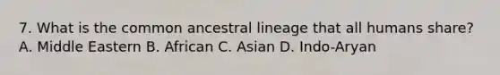 7. What is the common ancestral lineage that all humans share? A. Middle Eastern B. African C. Asian D. Indo-Aryan