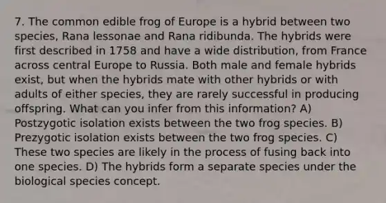 7. The common edible frog of Europe is a hybrid between two species, Rana lessonae and Rana ridibunda. The hybrids were first described in 1758 and have a wide distribution, from France across central Europe to Russia. Both male and female hybrids exist, but when the hybrids mate with other hybrids or with adults of either species, they are rarely successful in producing offspring. What can you infer from this information? A) Postzygotic isolation exists between the two frog species. B) Prezygotic isolation exists between the two frog species. C) These two species are likely in the process of fusing back into one species. D) The hybrids form a separate species under the biological species concept.