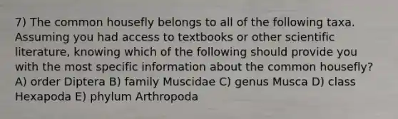 7) The common housefly belongs to all of the following taxa. Assuming you had access to textbooks or other scientific literature, knowing which of the following should provide you with the most specific information about the common housefly? A) order Diptera B) family Muscidae C) genus Musca D) class Hexapoda E) phylum Arthropoda