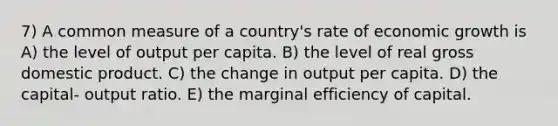 7) A common measure of a country's rate of economic growth is A) the level of output per capita. B) the level of real gross domestic product. C) the change in output per capita. D) the capital- output ratio. E) the marginal efficiency of capital.