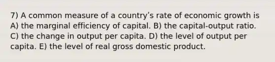 7) A common measure of a countryʹs rate of economic growth is A) the marginal efficiency of capital. B) the capital-output ratio. C) the change in output per capita. D) the level of output per capita. E) the level of real gross domestic product.