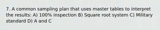 7. A common sampling plan that uses master tables to interpret the results: A) 100% inspection B) Square root system C) Military standard D) A and C