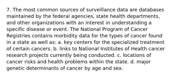 7. The most common sources of surveillance data are databases maintained by the federal agencies, state health departments, and other organizations with an interest in understanding a specific disease or event. The National Program of Cancer Registries contains morbidity data for the types of cancer found in a state as well as: a. key centers for the specialized treatment of certain cancers. b. links to National Institutes of Health cancer research projects currently being conducted. c. locations of cancer risks and health problems within the state. d. major genetic determinants of cancer by age and sex.