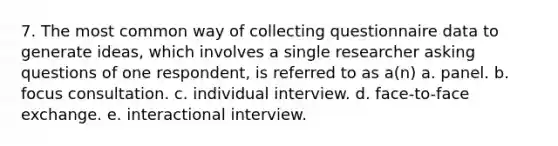 7. The most common way of collecting questionnaire data to generate ideas, which involves a single researcher asking questions of one respondent, is referred to as a(n) a. panel. b. focus consultation. c. individual interview. d. face-to-face exchange. e. interactional interview.