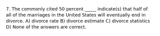 7. The commonly cited 50 percent _____ indicate(s) that half of all of the marriages in the United States will eventually end in divorce. A) divorce rate B) divorce estimate C) divorce statistics D) None of the answers are correct.