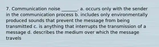 7. Communication noise _______. a. occurs only with the sender in the communication process b. includes only environmentally produced sounds that prevent the message from being transmitted c. is anything that interrupts the transmission of a message d. describes the medium over which the message travels