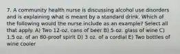 7. A community health nurse is discussing alcohol use disorders and is explaining what is meant by a standard drink. Which of the following would the nurse include as an example? Select all that apply. A) Two 12-oz. cans of beer B) 5-oz. glass of wine C) 1.5 oz. of an 80-proof spirit D) 3 oz. of a cordial E) Two bottles of wine cooler