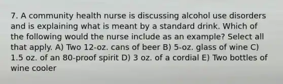 7. A community health nurse is discussing alcohol use disorders and is explaining what is meant by a standard drink. Which of the following would the nurse include as an example? Select all that apply. A) Two 12-oz. cans of beer B) 5-oz. glass of wine C) 1.5 oz. of an 80-proof spirit D) 3 oz. of a cordial E) Two bottles of wine cooler