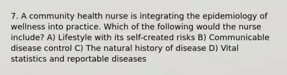 7. A community health nurse is integrating the epidemiology of wellness into practice. Which of the following would the nurse include? A) Lifestyle with its self-created risks B) Communicable disease control C) The natural history of disease D) Vital statistics and reportable diseases