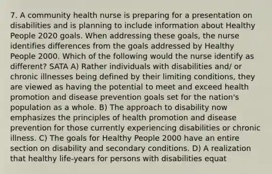 7. A community health nurse is preparing for a presentation on disabilities and is planning to include information about Healthy People 2020 goals. When addressing these goals, the nurse identifies differences from the goals addressed by Healthy People 2000. Which of the following would the nurse identify as different? SATA A) Rather individuals with disabilities and/ or chronic illnesses being defined by their limiting conditions, they are viewed as having the potential to meet and exceed health promotion and disease prevention goals set for the nation's population as a whole. B) The approach to disability now emphasizes the principles of health promotion and disease prevention for those currently experiencing disabilities or chronic illness. C) The goals for Healthy People 2000 have an entire section on disability and secondary conditions. D) A realization that healthy life-years for persons with disabilities equat